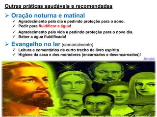 Outras práticas saudáveis e recomendadas
 Oração noturna e matinal
 Agradecimento pelo dia e pedindo proteção para o sono.
 Pedir para fluidificar a água!
 Agradecimento pela vida e pedindo proteção para o novo dia.
 Beber a água fluidificada!
 Evangelho no lar (semanalmente)
 Leitura e comentários de curto trecho de livro espírita
 Higiene da casa e dos moradores (encarnados e desencarnados)!
Divaldo
 
