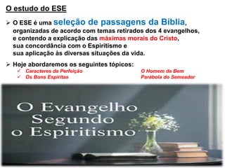 O estudo do ESE
 O ESE é uma seleção de passagens da Bíblia,
organizadas de acordo com temas retirados dos 4 evangelhos,
e contendo a explicação das máximas morais do Cristo,
sua concordância com o Espiritismo e
sua aplicação às diversas situações da vida.
 Hoje abordaremos os seguintes tópicos:
 Caracteres da Perfeição O Homem de Bem
 Os Bons Espíritas Parábola do Semeador
 