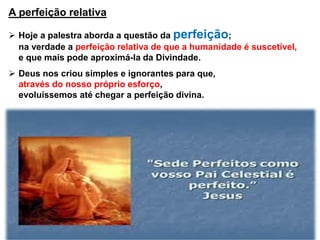 A perfeição relativa
 Hoje a palestra aborda a questão da perfeição;
na verdade a perfeição relativa de que a humanidade é suscetível,
e que mais pode aproximá-la da Divindade.
 Deus nos criou simples e ignorantes para que,
através do nosso próprio esforço,
evoluíssemos até chegar a perfeição divina.
 