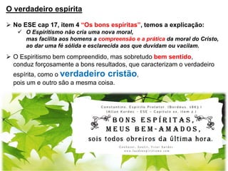 O verdadeiro espírita
 No ESE cap 17, item 4 “Os bons espíritas”, temos a explicação:
 O Espiritismo não cria uma nova moral,
mas facilita aos homens a compreensão e a prática da moral do Cristo,
ao dar uma fé sólida e esclarecida aos que duvidam ou vacilam.
 O Espiritismo bem compreendido, mas sobretudo bem sentido,
conduz forçosamente a bons resultados, que caracterizam o verdadeiro
espírita, como o verdadeiro cristão,
pois um e outro são a mesma coisa.
 
