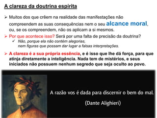 A clareza da doutrina espírita
 Muitos dos que crêem na realidade das manifestações não
compreendem as suas consequências nem o seu alcance moral,
ou, se os compreendem, não os aplicam a si mesmos.
 Por que acontece isso? Será por uma falta de precisão da doutrina?
 Não, porque ela não contém alegorias,
nem figuras que possam dar lugar a falsas interpretações.
 A clareza é a sua própria essência, e é isso que lhe dá força, para que
atinja diretamente a inteligência. Nada tem de mistérios, e seus
iniciados não possuem nenhum segredo que seja oculto ao povo.
 