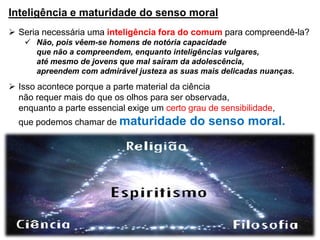 Inteligência e maturidade do senso moral
 Seria necessária uma inteligência fora do comum para compreendê-la?
 Não, pois vêem-se homens de notória capacidade
que não a compreendem, enquanto inteligências vulgares,
até mesmo de jovens que mal saíram da adolescência,
apreendem com admirável justeza as suas mais delicadas nuanças.
 Isso acontece porque a parte material da ciência
não requer mais do que os olhos para ser observada,
enquanto a parte essencial exige um certo grau de sensibilidade,
que podemos chamar de maturidade do senso moral.
 
