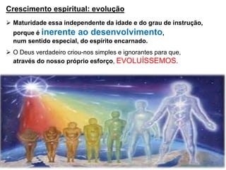 Crescimento espiritual: evolução
 Maturidade essa independente da idade e do grau de instrução,
porque é inerente ao desenvolvimento,
num sentido especial, do espírito encarnado.
 O Deus verdadeiro criou-nos simples e ignorantes para que,
através do nosso próprio esforço, EVOLUÍSSEMOS.
 