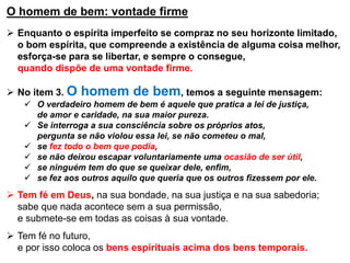 O homem de bem: vontade firme
 Enquanto o espírita imperfeito se compraz no seu horizonte limitado,
o bom espírita, que compreende a existência de alguma coisa melhor,
esforça-se para se libertar, e sempre o consegue,
quando dispõe de uma vontade firme.
 No item 3. O homem de bem, temos a seguinte mensagem:
 O verdadeiro homem de bem é aquele que pratica a lei de justiça,
de amor e caridade, na sua maior pureza.
 Se interroga a sua consciência sobre os próprios atos,
pergunta se não violou essa lei, se não cometeu o mal,
 se fez todo o bem que podia,
 se não deixou escapar voluntariamente uma ocasião de ser útil,
 se ninguém tem do que se queixar dele, enfim,
 se fez aos outros aquilo que queria que os outros fizessem por ele.
 Tem fé em Deus, na sua bondade, na sua justiça e na sua sabedoria;
sabe que nada acontece sem a sua permissão,
e submete-se em todas as coisas à sua vontade.
 Tem fé no futuro,
e por isso coloca os bens espirituais acima dos bens temporais.
 