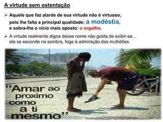 A virtude sem ostentação
 Aquele que faz alarde de sua virtude não é virtuoso,
pois lhe falta a principal qualidade: a modéstia,
e sobra-lhe o vício mais oposto: o orgulho.
 A virtude realmente digna desse nome não gosta de exibir-se...
ela se esconde na sombra, foge à admiração das multidões.
 