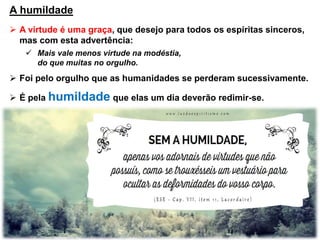 A humildade
 A virtude é uma graça, que desejo para todos os espíritas sinceros,
mas com esta advertência:
 Mais vale menos virtude na modéstia,
do que muitas no orgulho.
 Foi pelo orgulho que as humanidades se perderam sucessivamente.
 É pela humildade que elas um dia deverão redimir-se.
 