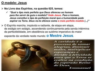 O modelo: Jesus
 No Livro dos Espíritos, na questão 625, temos:
 “Qual o tipo mais perfeito que Deus ofereceu ao homem
para lhe servir de guia e modelo? Vede Jesus. Para o homem,
Jesus constitui o tipo da perfeição moral que a humanidade pode
aspirar na Terra. Deus no-lo oferece como o mais perfeito modelo (...)”
 O Espírito marcha, impávido e radiante, de etapa em etapa,
de estágio em estágio, ascendendo continuamente pela senda intérmina
da perfectibilidade, em obediência ao sublime imperativo do maior
expoente da verdade neste mundo: o Mestre Jesus.
 