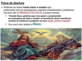 Prece de abertura
 Pedimos ao nosso irmão maior e modelo que,
juntamente com os mensageiros, espíritos simpatizantes e protetores,
nos leve até a PRESENÇA DE DEUS; e juntos oremos:
 “Amado Deus, pedimos que nos ajude a compreender
as mensagens de hoje e receber os benefícios desta assistência
criando as melhores condições no meu corpo, mente e espírito.
 Que assim seja, graças a Deus!
 