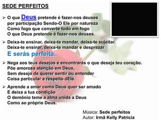 SEDE PERFEITOS
 O que Deus pretende é fazer-nos deuses
por participação Sendo-O Ele por natureza
Como fogo que converte tudo em fogo
O que Deus pretende é fazer-nos deuses.
 Deixa-te ensinar, deixa-te mandar, deixa-te sujeitar.
Deixa-te ensinar, deixa-te mandar e desprezar
E serás perfeita.
 Nega aos teus desejos e encontrarás o que deseja teu coração.
Põe amorosa atenção em Deus,
Sem desejo de querer sentir ou entender
Coisa particular a respeito dEle.
 Aprende a amar como Deus quer ser amado
E deixa a tua condição
O demônio teme a alma unida a Deus
Como ao próprio Deus.
Música: Sede perfeitos
Autor: Irmã Kelly Patricia
 