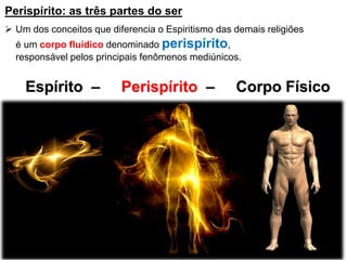 Espírito – Perispírito – Corpo Físico
Perispírito: as três partes do ser
 Um dos conceitos que diferencia o Espiritismo das demais religiões
é um corpo fluídico denominado perispírito,
responsável pelos principais fenômenos mediúnicos.
 