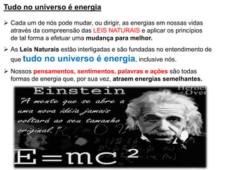 Tudo no universo é energia
➢ Cada um de nós pode mudar, ou dirigir, as energias em nossas vidas
através da compreensão das LEIS NATURAIS e aplicar os princípios
de tal forma a efetuar uma mudança para melhor.
➢ As Leis Naturais estão interligadas e são fundadas no entendimento de
que tudo no universo é energia, inclusive nós.
➢ Nossos pensamentos, sentimentos, palavras e ações são todas
formas de energia que, por sua vez, atraem energias semelhantes.
 