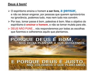 Deus é bom!
➢ O espiritismo ensina o homem a ser livre, a pensar,
e não se deixar enganar, por pessoas que querem aprisioná-los
na ignorância, podemos tudo, mas nem tudo nos convém.
➢ Por isso, tomar passe é bom, palestras é bom. Mas o objetivo do
espiritismo é ensinar o homem, e não se tornar muleta para ele.
➢ DEUS NÃO PUNE... nós responderemos por todas as escolhas
que fizermos e colheremos aquilo que plantamos.
 