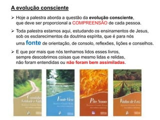 A evolução consciente
➢ Hoje a palestra aborda a questão da evolução consciente,
que deve ser proporcional a COMPREENSÃO de cada pessoa.
➢ Toda palestra estamos aqui, estudando os ensinamentos de Jesus,
sob os esclarecimentos da doutrina espírita, que é para nós
uma fonte de orientação, de consolo, reflexões, lições e conselhos.
➢ E que por mais que nós tenhamos lidos esses livros,
sempre descobrimos coisas que mesmo lidas e relidas,
não foram entendidas ou não foram bem assimiladas.
 