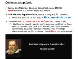 Conhecer a si próprio
➢ Tudo o que fazemos, dizemos, pensamos e acreditamos
afeta os outros e o universo que nos rodeia.
➢ No Livro dos Espíritos de AK, temos a pergunta 621 que diz:
✓ Onde está escrita a Lei de Deus? R. Na consciência do ser.
➢ Galileu Galilei: “CONHECER A SI PRÓPRIO é o maior saber.”
✓ “A ciência humana de maneira nenhuma nega a existência de Deus.
Quando considero quantas e quão maravilhosas coisas o homem
compreende, pesquisa e consegue realizar, então reconheço
claramente que o espírito humano é obra de Deus, e a mais notável.”
 