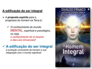 A edificação do ser integral
➢ A proposta espírita para o
progresso do homem na Terra é:
✓ O conhecimento do mundo
MENTAL, espiritual e psicológico,
ou seja,
o conhecimento de si mesmo
e das Leis Universais!
✓ A edificação do ser integral:
a evolução consciente do homem e sua
integração com o mundo espiritual.
 