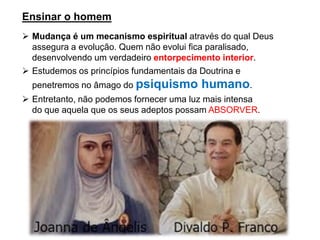 Ensinar o homem
➢ Mudança é um mecanismo espiritual através do qual Deus
assegura a evolução. Quem não evolui fica paralisado,
desenvolvendo um verdadeiro entorpecimento interior.
➢ Estudemos os princípios fundamentais da Doutrina e
penetremos no âmago do psiquismo humano.
➢ Entretanto, não podemos fornecer uma luz mais intensa
do que aquela que os seus adeptos possam ABSORVER.
 