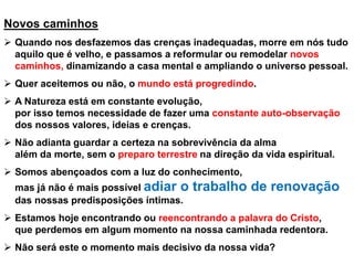 Novos caminhos
➢ Quando nos desfazemos das crenças inadequadas, morre em nós tudo
aquilo que é velho, e passamos a reformular ou remodelar novos
caminhos, dinamizando a casa mental e ampliando o universo pessoal.
➢ Quer aceitemos ou não, o mundo está progredindo.
➢ A Natureza está em constante evolução,
por isso temos necessidade de fazer uma constante auto-observação
dos nossos valores, ideias e crenças.
➢ Não adianta guardar a certeza na sobrevivência da alma
além da morte, sem o preparo terrestre na direção da vida espiritual.
➢ Somos abençoados com a luz do conhecimento,
mas já não é mais possível adiar o trabalho de renovação
das nossas predisposições íntimas.
➢ Estamos hoje encontrando ou reencontrando a palavra do Cristo,
que perdemos em algum momento na nossa caminhada redentora.
➢ Não será este o momento mais decisivo da nossa vida?
 