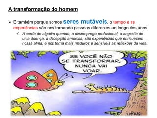 A transformação do homem
➢ E também porque somos seres mutáveis, o tempo e as
experiências vão nos tornando pessoas diferentes ao longo dos anos:
✓ A perda de alguém querido, o desemprego profissional, a angústia de
uma doença, a decepção amorosa, são experiências que enriquecem
nossa alma; e nos torna mais maduros e sensíveis as reflexões da vida.
 