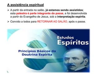 A assistência espiritual
➢ A partir da entrada no salão, já estamos sendo assistidos;
esta palestra é parte integrante do passe, e foi desenvolvida
a partir do Evangelho de Jesus, sob a interpretação espírita.
➢ Convido a todos para RETORNAR AO SALÃO, após o passe.
 