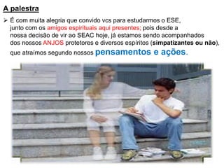 A palestra
➢ É com muita alegria que convido vcs para estudarmos o ESE,
junto com os amigos espirituais aqui presentes; pois desde a
nossa decisão de vir ao SEAC hoje, já estamos sendo acompanhados
dos nossos ANJOS protetores e diversos espíritos (simpatizantes ou não),
que atraímos segundo nossos pensamentos e ações.
 