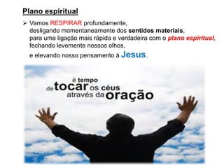 Plano espiritual
➢ Vamos RESPIRAR profundamente,
desligando momentaneamente dos sentidos materiais,
para uma ligação mais rápida e verdadeira com o plano espiritual,
fechando levemente nossos olhos,
e elevando nosso pensamento à Jesus.
 