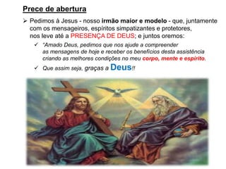 Prece de abertura
➢ Pedimos à Jesus - nosso irmão maior e modelo - que, juntamente
com os mensageiros, espíritos simpatizantes e protetores,
nos leve até a PRESENÇA DE DEUS; e juntos oremos:
✓ “Amado Deus, pedimos que nos ajude a compreender
as mensagens de hoje e receber os benefícios desta assistência
criando as melhores condições no meu corpo, mente e espírito.
✓ Que assim seja, graças a Deus!!
 