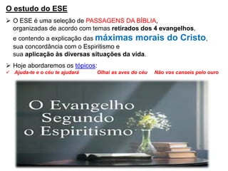 O estudo do ESE
➢ O ESE é uma seleção de PASSAGENS DA BÍBLIA,
organizadas de acordo com temas retirados dos 4 evangelhos,
e contendo a explicação das máximas morais do Cristo,
sua concordância com o Espiritismo e
sua aplicação às diversas situações da vida.
➢ Hoje abordaremos os tópicos:
✓ Ajuda-te e o céu te ajudará Olhai as aves do céu Não vos canseis pelo ouro
 
