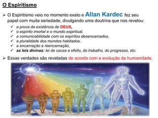 O Espiritismo
➢ O Espiritismo veio no momento exato e Allan Kardec fez seu
papel com muita seriedade, divulgando uma doutrina que nos revelou:
✓ a prova da existência de DEUS,
✓ o espírito imortal e o mundo espiritual,
✓ a comunicabilidade com os espíritos desencarnados,
✓ a pluralidade dos mundos habitados,
✓ a encarnação e reencarnação,
✓ as leis divinas: lei de causa e efeito, do trabalho, do progresso, etc.
➢ Essas verdades são reveladas de acordo com a evolução da humanidade.
 
