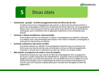 • Fechamento - geração - da folha de pagamento antes do último dia do mês
É prática comum dos empregadores não esperar o último dia do mês para fechar o
ponto dos empregados e fazê-lo em meados do dia 20 de cada mês. Os empregadores
devem rever seus processos internos, pois vários erros decorrem desse fechamento
antecipado, que é conflitante com a legislação trabalhista e será constatado pelo
eSocial.
• Contratar e depois providenciar a documentação
Outra prática comum nas empresas é colocar o empregado para trabalhar, deixando
os cuidados com a documentação para depois. Para iniciar o trabalho o empregado já
precisará ter sido incluso no sistema.
• Contratar autônomo e não incluir na folha
Essa prática deverá ser abolida. Os empregadores deverão rever seu processo de
forma que esse tipo de serviço seja comunicado e incluso na folha de pagamento.
Contratar o serviço de um autônomo vai além de “emitir um simples recibo”.
• Não atender os programas de saúde e riscos do trabalho
Estatísticas comprovam que menos de 40% dos empregadores tem os programas
de riscos e saúde ocupacional dos trabalhadores. A grande maioria ainda trata essa
exigência como um custo desnecessário e só o providenciam seus cuidados em uma
eventual fiscalização. Com a implantação do eSocial essa prática não poderá mais
ocorrer, pois será requisito indispensável para inserção do empregado na folha de
pagamento;
5 Dicas úteis
 