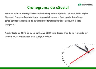 Cronograma do eSocial
Todos os demais empregadores – Micro e Pequenas Empresas, Optante pelo Simples
Nacional, Pequeno Produtor Rural, Segurado Especial e Empregador Doméstico –
terão condições especiais de tratamento diferenciado que se apliquem à cada
categoria.
A orientação da CEF é de que o aplicativo SEFIP será descontinuado no momento em
que o eSocial passar a ser uma obrigatoriedade.
 