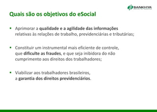 Quais são os objetivos do eSocial
 Aprimorar a qualidade e a agilidade das informações
relativas às relações de trabalho, previdenciárias e tributárias;
 Constituir um instrumental mais eficiente de controle,
que dificulte as fraudes, e que seja inibidora do não
cumprimento aos direitos dos trabalhadores;
 Viabilizar aos trabalhadores brasileiros,
a garantia dos direitos previdenciários.
 