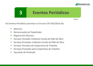 Os Eventos Periódicos previstos na Circular CEF 642/2014 são:
 Abertura
 Remuneração do Trabalhador
 Pagamentos Diversos
 Serviços Tomados mediante Cessão de Mão de Obra
 Serviços Prestados mediante Cessão de Mão de Obra
 Serviços Tomados de Cooperativa de Trabalho
 Serviços Prestados pela Cooperativa de Trabalho
 Aquisição de Produção
3 Eventos Periódicos
Parte I
 