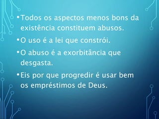 •Todos os aspectos menos bons da
existência constituem abusos.
•O uso é a lei que constrói.
•O abuso é a exorbitância que
desgasta.
•Eis por que progredir é usar bem
os empréstimos de Deus.
 