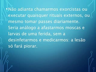 •Não adianta chamarmos exorcistas ou
executar quaisquer rituais externos, ou
mesmo tomar passes diariamente.
Seria análogo a afastarmos moscas e
larvas de uma ferida, sem a
desinfetarmos e medicarmos: a lesão
só fará piorar.
 