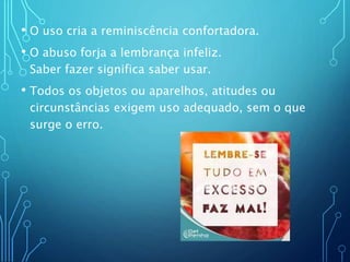 • O uso cria a reminiscência confortadora.
• O abuso forja a lembrança infeliz.
Saber fazer significa saber usar.
• Todos os objetos ou aparelhos, atitudes ou
circunstâncias exigem uso adequado, sem o que
surge o erro.
 