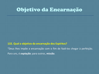 132. Qual o objetivo da encarnação dos Espíritos?
“Deus lhes impõe a encarnação com o fim de fazê-los chegar à perfeição.
Para uns, é expiação; para outros, missão.
Objetivo da Encarnação
 