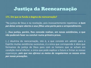 171. Em que se funda o dogma da reencarnação?
“Na justiça de Deus e na revelação, pois incessantemente repetimos: o bom
pai deixa sempre aberta a seus filhos uma porta para o arrependimento.
(...)Sua justiça, porém, lhes concede realizar, em novas existências, o que
não puderam fazer ou concluir numa primeira prova.
(...) doutrina da reencarnação, isto é, a que consiste em admitir para o
Espírito muitas existências sucessivas, é a única que corresponde à ideia que
formamos da justiça de Deus para com os homens que se acham em
condição moral inferior; a única que pode explicar o futuro e firmar as nossas
esperanças, pois que nos oferece os meios de resgatarmos os nossos erros
por novas provações.
Justiça da Reencarnação
 
