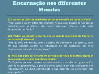 172. As nossas diversas existências corporais se verificam todas na Terra?
“Não; vivemo-las em diferentes mundos. As que aqui passamos não são as
primeiras, nem as últimas; são, porém, das mais materiais e das mais
distantes da perfeição.”
178. Podem os Espíritos encarnar em um mundo relativamente inferior a
outro onde já viveram?
“Sim, quando em missão, com o objetivo de auxiliarem o progresso, caso
em que aceitam alegres as tribulações de tal existência, por lhes
proporcionar meio de se adiantarem.”
a) - Mas, não pode dar-se também por expiação? Não pode Deus degredar
para mundos inferiores Espíritos rebeldes?
“Os Espíritos podem conservar-se estacionários, mas não retrogradam. Em
caso de estacionamento, a punição deles consiste em não avançarem, em
recomeçarem, no meio conveniente à sua natureza, as existências mal
empregadas.”
Encarnação nos diferentes
Mundos
 