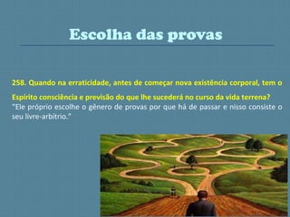 258. Quando na erraticidade, antes de começar nova existência corporal, tem o
Espírito consciência e previsão do que lhe sucederá no curso da vida terrena?
“Ele próprio escolhe o gênero de provas por que há de passar e nisso consiste o
seu livre-arbítrio.”
Escolha das provas
 