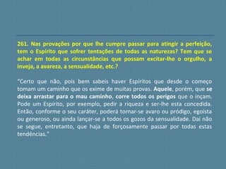 261. Nas provações por que lhe cumpre passar para atingir a perfeição,
tem o Espírito que sofrer tentações de todas as naturezas? Tem que se
achar em todas as circunstâncias que possam excitar-lhe o orgulho, a
inveja, a avareza, a sensualidade, etc.?
“Certo que não, pois bem sabeis haver Espíritos que desde o começo
tomam um caminho que os exime de muitas provas. Aquele, porém, que se
deixa arrastar para o mau caminho, corre todos os perigos que o inçam.
Pode um Espírito, por exemplo, pedir a riqueza e ser-lhe esta concedida.
Então, conforme o seu caráter, poderá tornar-se avaro ou pródigo, egoísta
ou generoso, ou ainda lançar-se a todos os gozos da sensualidade. Daí não
se segue, entretanto, que haja de forçosamente passar por todas estas
tendências.”
 