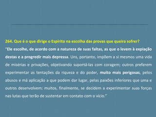 264. Que é o que dirige o Espírito na escolha das provas que queira sofrer?
“Ele escolhe, de acordo com a natureza de suas faltas, as que o levem à expiação
destas e a progredir mais depressa. Uns, portanto, impõem a si mesmos uma vida
de misérias e privações, objetivando suportá-las com coragem; outros preferem
experimentar as tentações da riqueza e do poder, muito mais perigosas, pelos
abusos e má aplicação a que podem dar lugar, pelas paixões inferiores que uma e
outros desenvolvem; muitos, finalmente, se decidem a experimentar suas forças
nas lutas que terão de sustentar em contato com o vício.”
 