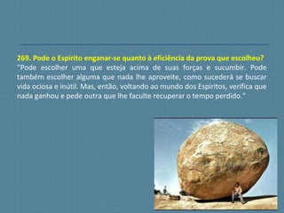 269. Pode o Espírito enganar-se quanto à eficiência da prova que escolheu?
“Pode escolher uma que esteja acima de suas forças e sucumbir. Pode
também escolher alguma que nada lhe aproveite, como sucederá se buscar
vida ociosa e inútil. Mas, então, voltando ao mundo dos Espíritos, verifica que
nada ganhou e pede outra que lhe faculte recuperar o tempo perdido.”
 
