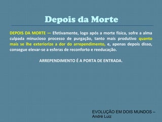 DEPOIS DA MORTE — Efetivamente, logo após a morte física, sofre a alma
culpada minucioso processo de purgação, tanto mais produtivo quanto
mais se lhe exteriorize a dor do arrependimento, e, apenas depois disso,
consegue elevar-se a esferas de reconforto e reeducação.
ARREPENDIMENTO É A PORTA DE ENTRADA.
Depois da Morte
EVOLUÇÃO EM DOIS MUNDOS –
André Luiz
 