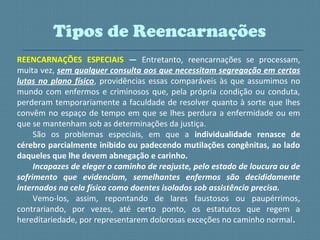 REENCARNAÇÕES ESPECIAIS — Entretanto, reencarnações se processam,
muita vez, sem qualquer consulta aos que necessitam segregação em certas
lutas no plano físico, providências essas comparáveis às que assumimos no
mundo com enfermos e criminosos que, pela própria condição ou conduta,
perderam temporariamente a faculdade de resolver quanto à sorte que lhes
convêm no espaço de tempo em que se lhes perdura a enfermidade ou em
que se mantenham sob as determinações da justiça.
São os problemas especiais, em que a individualidade renasce de
cérebro parcialmente inibido ou padecendo mutilações congênitas, ao lado
daqueles que lhe devem abnegação e carinho.
Incapazes de eleger o caminho de reajuste, pelo estado de loucura ou de
sofrimento que evidenciam, semelhantes enfermos são decididamente
internados na cela física como doentes isolados sob assistência precisa.
Vemo-los, assim, repontando de lares faustosos ou paupérrimos,
contrariando, por vezes, até certo ponto, os estatutos que regem a
hereditariedade, por representarem dolorosas exceções no caminho normal.
Tipos de Reencarnações
 
