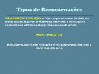 REENCARNAÇÕES E EVOLUÇÃO — Criaturas que avultam na bondade, em
muitas ocasiões requerem conhecimento nobilitante, e muitas que se
agigantaram na inteligência permanecem à míngua de virtude.
MORAL = INTELECTUAL
Se soubermos, porém, suar no trabalho honesto, não precisaremos suar e
chorar no resgate justo.
Tipos de Reencarnações
 