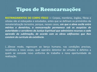 RESTRINGIMENTOS DO CORPO FÍSICO — Corpos, membros, órgãos, fibras e
células são aí esboçados e estudados, antes que se definam os primórdios da
rematerialização terrestre, porque, nesses casos, em que a alma oscila entre
méritos e deméritos, a reencarnação permanece sob os auspícios de
autoridades e servidores da Justiça Espiritual que administra recursos a cada
aprendiz da sublimação, de acordo com as obras edificantes que lhes
constem do currículo da existência.
(...)Desse modo, regressam ao berço humano, nas condições precisas,
recolhidos a novo corpo, qual operário detentor de virtudes e defeitos a
quem se concede novo uniforme de trabalho e nova oportunidade de
realização.
Tipos de Reencarnações
 
