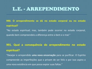 990. O arrependimento se dá no estado corporal ou no estado
espiritual?
“No estado espiritual; mas, também pode ocorrer no estado corporal,
quando bem compreendeis a diferença entre o bem e o mal.”
991. Qual a consequência do arrependimento no estado
espiritual?
“Desejar o arrependido uma nova encarnação para se purificar. O Espírito
compreende as imperfeições que o privam de ser feliz e por isso aspira a
uma nova existência em que possa expiar suas faltas.”
L.E. - ARREPENDIMENTO
 