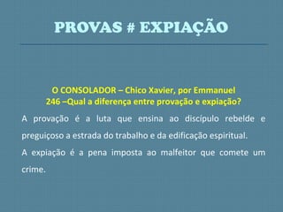 O CONSOLADOR – Chico Xavier, por Emmanuel
246 –Qual a diferença entre provação e expiação?
A provação é a luta que ensina ao discípulo rebelde e
preguiçoso a estrada do trabalho e da edificação espiritual.
A expiação é a pena imposta ao malfeitor que comete um
crime.
PROVAS # EXPIAÇÃO
 