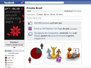 634.000 pessoas curtiram isto

Entre as 10º Maiores Fan Page do país (Social Bakers)
Divulgação de Campanhas, conteúdo Fun e de
Moda, ajudam no posicionamento e geram
engajement
 