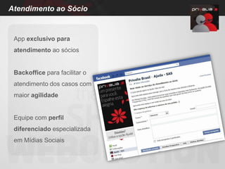 Atendimento ao Sócio


 App exclusivo para
 atendimento ao sócios


 Backoffice para facilitar o
 atendimento dos casos com
 maior agilidade


 Equipe com perfil
 diferenciado especializada
 em Mídias Sociais
 